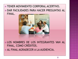  TENER  MOVIMIENTO CORPORAL ACERTIVO.
 DAR FACILIDADES PARA HACER PREGUNTAS AL
  FINAL.




 LOS  NOMBRES DE LOS INTEGRANTES VAN AL
  FINAL, COMO CRÉDITOS.
 AL FINAL AGRADECER A LA AUDIENCIA.
 