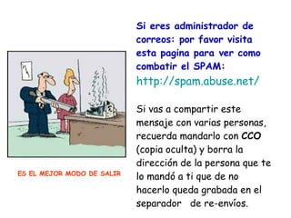Si eres administrador de correos: por favor visita esta pagina para ver como combatir el SPAM: http://spam.abuse.net/ Si vas a compartir este mensaje con varias personas, recuerda mandarlo con  CCO  (copia oculta) y borra la dirección de la persona que te lo mandó a ti que de no hacerlo queda grabada en el separador  de re-envíos. ES EL MEJOR MODO DE SALIR 