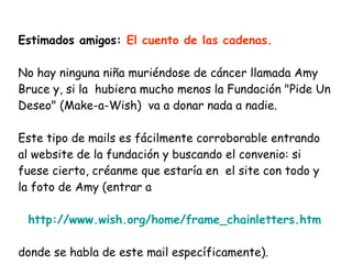 Estimados amigos:  El cuento de las cadenas. No hay ninguna niña muriéndose de cáncer llamada Amy Bruce y, si la  hubiera mucho menos la Fundación "Pide Un Deseo" (Make-a-Wish)  va a donar nada a nadie.  Este tipo de mails es fácilmente corroborable entrando al website de la fundación y buscando el convenio: si fuese cierto, créanme que estaría en  el site con todo y la foto de Amy (entrar a http://www.wish.org/home/frame_chainletters.htm donde se habla de este mail específicamente).  