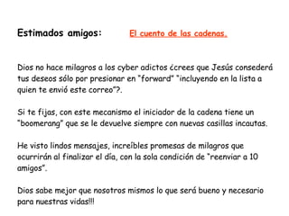 Estimados amigos:   El cuento de las cadenas. Dios no hace milagros a los cyber adictos ¿crees que Jesús consederá tus deseos sólo por presionar en “forward” “incluyendo en la lista a quien te envió este correo”?. Si te fijas, con este mecanismo el iniciador de la cadena tiene un “boomerang” que se le devuelve siempre con nuevas casillas incautas. He visto lindos mensajes, increíbles promesas de milagros que ocurrirán al finalizar el día, con la sola condición de “reenviar a 10 amigos”. Dios sabe mejor que nosotros mismos lo que será bueno y necesario para nuestras vidas!!! 