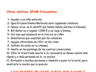 Otros motivos SPAM frecuentes :   1- Ayudar a un niño enfermo.  2- Que Ericsson/Nokia/Motorola esta regalando celulares.  3- Nuevo virus: no lo abra!!!!! (se llaman falsas alarmas ó Hoaxes).   4- Bill Gates va a regalar  1. 000  €  y un viaje a Disney.  5- Del tipo que amaneció en la tina sin un riñón.  6- Gasolineras que explotan por los celulares.  7- Agujas infectadas de HIV+ en los cines.   8- Sulfato de sodio en tu  champú .  9- Asalto en  los parkings  de los  centros comerciales . 10- Esto te traerá más suerte o te concederá un deseo cuanto más rápido y a más personas se lo  re-envíes. 11- Envíaselo a muchas personas y también a quien te lo envió,  para  mostrarle lo mucho que le quieres. ¡¡ NO ENTRES EN ESTE JUEGO,POR FAVOR !! 