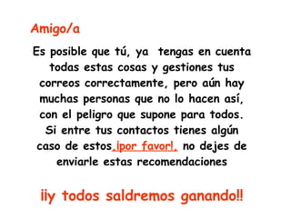 Es posible que tú, ya  tengas en cuenta todas estas cosas y gestiones tus correos correctamente, pero aún hay muchas personas que no lo hacen así, con el peligro que supone para todos. Si entre tus contactos tienes algún caso de estos ,¡por favor!,  no dejes de enviarle estas recomendaciones ¡¡y todos saldremos ganando!! Amigo/a 