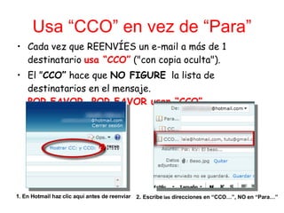 Usa “CCO” en vez de “Para” Cada vez que REENVÍES un e-mail a más de 1 destinatario  usa “CCO”  ("con copia oculta"). El ” CCO”  hace que  NO FIGURE   la lista de destinatarios en el mensaje. POR FAVOR, POR FAVOR usen “CCO” . 1. En Hotmail haz clic aquí antes de reenviar 2 .  Escribe  las  direcciones en “CCO…”, NO en “Para…” 