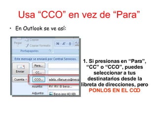 Usa “CCO” en vez de “Para” En Outlook se ve así: 1. Si presionas en “Para”, “CC” o “CCO”, puedes seleccionar a tus destinatarios desde la libreta de direcciones, pero  PONLOS EN EL CCO 