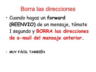 Borra las direcciones Cuando hagas un  forward (REENVIO)  de un mensaje, t ó mate 1 segundo y  BORRA las direcciones de e-mail del mensaje anterior .  MUY FÁCIL TAMBIÉN 