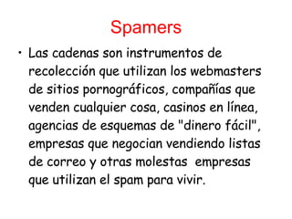 Spamers Las cadenas son instrumentos de recolección que utilizan los webmasters de sitios   pornográficos, compañías que venden cualquier cosa, casinos en línea, agencias de esquemas de "dinero fácil", empresas que negocian vendiendo listas de correo y otras molestas  empresas que utilizan el spam para vivir. 