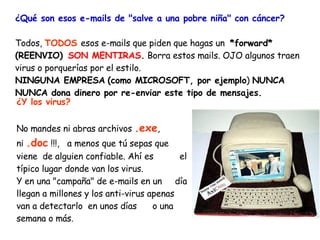 ¿Qué son esos e-mails de "salve a una pobre niña" con cáncer?   Todos,  TODOS   esos e-mails que piden que hagas un  *forward* (REENVIO)    SON MENTIRAS .  Borra estos mails. OJO algunos traen virus o porquerías por el estilo.  NINGUNA EMPRESA   (como MICROSOFT, por ejemplo )  NUNCA NUNCA dona dinero por re-enviar este tipo de mensajes. ¿Y los virus? No mandes ni abras archivos  .exe ,  ni  .doc  !!!,  a menos que tú sepas que viene  de alguien confiable. Ahí es  el típico lugar donde van los virus. Y en una "campaña" de e-mails en un  día llegan a millones y los anti-virus apenas van a detectarlo  en unos días  o una semana o más. 