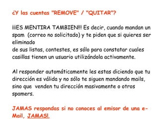 ¿Y las cuentas "REMOVE" / "QUITAR"? ¡¡¡ES MENTIRA TAMBIEN!!! Es decir, cuando mandan un spam  (correo no solicitado) y te piden que si quieres ser eliminado de sus listas, contestes, es sólo para constatar cuales casillas tienen un usuario utilizándola activamente.  Al responder automáticamente les estas diciendo que tu dirección es válida y no sólo te siguen mandando mails, sino que  venden tu dirección masivamente o otros spamers.  JAMAS respondas si no conoces al emisor de una e-Mail,  JAMAS! . 