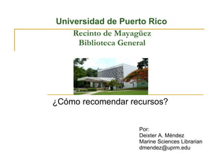Recinto de Mayagüez Biblioteca General ¿Cómo recomendar recursos? Por: Deixter A. Méndez Marine Sciences Librarian [email_address] Universidad de Puerto Rico 