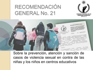 RECOMENDACIÓN 
GENERAL No. 21 
Sobre la prevención, atención y sanción de 
casos de violencia sexual en contra de las 
niñas y los niños en centros educativos 
 