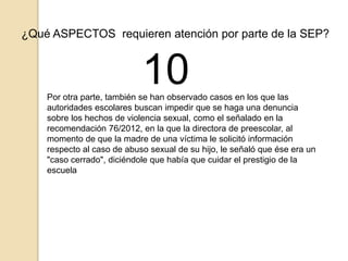 ¿Qué ASPECTOS requieren atención por parte de la SEP? 
10 
Por otra parte, también se han observado casos en los que las 
autoridades escolares buscan impedir que se haga una denuncia 
sobre los hechos de violencia sexual, como el señalado en la 
recomendación 76/2012, en la que la directora de preescolar, al 
momento de que la madre de una víctima le solicitó información 
respecto al caso de abuso sexual de su hijo, le señaló que ése era un 
"caso cerrado", diciéndole que había que cuidar el prestigio de la 
escuela 
 