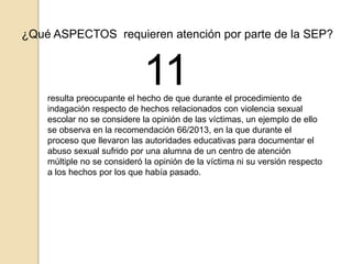 ¿Qué ASPECTOS requieren atención por parte de la SEP? 
11 
resulta preocupante el hecho de que durante el procedimiento de 
indagación respecto de hechos relacionados con violencia sexual 
escolar no se considere la opinión de las víctimas, un ejemplo de ello 
se observa en la recomendación 66/2013, en la que durante el 
proceso que llevaron las autoridades educativas para documentar el 
abuso sexual sufrido por una alumna de un centro de atención 
múltiple no se consideró la opinión de la víctima ni su versión respecto 
a los hechos por los que había pasado. 
 