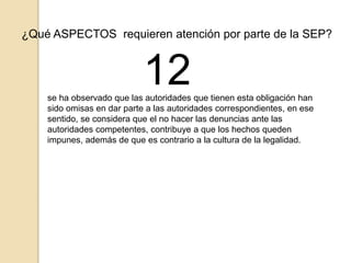 ¿Qué ASPECTOS requieren atención por parte de la SEP? 
12 
se ha observado que las autoridades que tienen esta obligación han 
sido omisas en dar parte a las autoridades correspondientes, en ese 
sentido, se considera que el no hacer las denuncias ante las 
autoridades competentes, contribuye a que los hechos queden 
impunes, además de que es contrario a la cultura de la legalidad. 
 