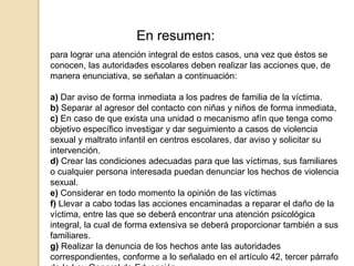 En resumen: 
para lograr una atención integral de estos casos, una vez que éstos se 
conocen, las autoridades escolares deben realizar las acciones que, de 
manera enunciativa, se señalan a continuación: 
a) Dar aviso de forma inmediata a los padres de familia de la víctima. 
b) Separar al agresor del contacto con niñas y niños de forma inmediata, 
c) En caso de que exista una unidad o mecanismo afín que tenga como 
objetivo específico investigar y dar seguimiento a casos de violencia 
sexual y maltrato infantil en centros escolares, dar aviso y solicitar su 
intervención. 
d) Crear las condiciones adecuadas para que las víctimas, sus familiares 
o cualquier persona interesada puedan denunciar los hechos de violencia 
sexual. 
e) Considerar en todo momento la opinión de las víctimas 
f) Llevar a cabo todas las acciones encaminadas a reparar el daño de la 
víctima, entre las que se deberá encontrar una atención psicológica 
integral, la cual de forma extensiva se deberá proporcionar también a sus 
familiares. 
g) Realizar la denuncia de los hechos ante las autoridades 
correspondientes, conforme a lo señalado en el artículo 42, tercer párrafo 
de la Ley General de Educación. 
 