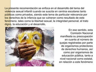 La presente recomendación se enfoca en el desarrollo del tema del 
violencia sexual infantil cuando se suscita en centros escolares tanto 
públicos como privados, siendo este tema de particular relevancia por 
los derechos de la infancia que se vulneran como resultado de este 
fenómeno, tales como la libertad sexual, la integridad personal, el trato 
digno, la educación y el desarrollo, 
En ese sentido, esta 
Comisión Nacional 
manifiesta su preocupación 
en cuanto al número de 
quejas registradas por parte 
de organismos protectores 
de derechos humanos, así 
como por organismos de 
educación pública, tanto a 
nivel nacional como estatal, 
en relación a este fenómeno 
 