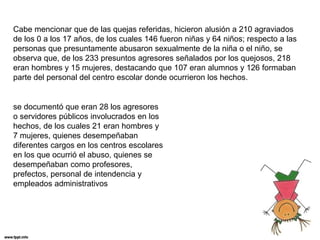 Cabe mencionar que de las quejas referidas, hicieron alusión a 210 agraviados 
de los 0 a los 17 años, de los cuales 146 fueron niñas y 64 niños; respecto a las 
personas que presuntamente abusaron sexualmente de la niña o el niño, se 
observa que, de los 233 presuntos agresores señalados por los quejosos, 218 
eran hombres y 15 mujeres, destacando que 107 eran alumnos y 126 formaban 
parte del personal del centro escolar donde ocurrieron los hechos. 
se documentó que eran 28 los agresores 
o servidores públicos involucrados en los 
hechos, de los cuales 21 eran hombres y 
7 mujeres, quienes desempeñaban 
diferentes cargos en los centros escolares 
en los que ocurrió el abuso, quienes se 
desempeñaban como profesores, 
prefectos, personal de intendencia y 
empleados administrativos 
 
