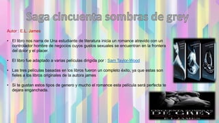 Autor : E.L. James
• El libro nos narra de Una estudiante de literatura inicia un romance atrevido con un
controlador hombre de negocios cuyos gustos sexuales se encuentran en la frontera
del dolor y el placer.
• El libro fue adaptado a varias películas dirigida por : Sam Taylor-Wood
• Las tres películas basadas en los libros fueron un completo éxito, ya que estas son
fieles a los libros originales de la autora james
• Si te gustan estos tipos de genero y mucho el romance esta película será perfecta te
dejara enganchada.
 