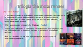 Autor : James Dashner
• La historia nos cuenta que Thomas es un adolescente cuya memoria fue borrada y que
ha sido encerrado junto a otros chicos de su edad en un laberinto plagado de
monstruos y misterios. Para sobrevivir, tendrá que adaptarse a las normas y a los
demás habitantes del laberinto.
• El libro fue adaptado a varias películas dirigida por : Wes Ball
• Todas la películas basadas en los libros no son tan fieles a los libros originales, pero
aun así estas películas te encantaran por como se desarrolla la historia en las
películas.
• No te vas a arrepentir por que estas películas desde el primer momento te
engancharan con su trama.
 