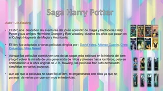 Autor : J.K.Rowling
• El libro nos describen las aventuras del joven aprendiz de magia y hechicería Harry
Potter y sus amigos Hermione Granger y Ron Weasley, durante los años que pasan en
el Colegio Hogwarts de Magia y Hechicería.
• El libro fue adaptado a varias películas dirigida por : David Yates, Alfonso Cuarón, Chris
Columbus, Mike Newell
• Aunque las películas constituyen una de las sagas más exitosas en la historia del cine
y logró volver la mirada de una generación de niños y jóvenes hacia los libros, pero en
comparación a la obra original de J. K. Rowling, las películas han sido demasiado
simplistas en varios aspectos.
• aun así que la películas no sean fiel al libro, te engancharas con ellas ya que no
pararas de verlas por que son muy entretenidas.
 