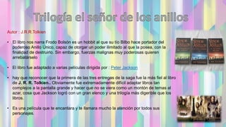 Autor : J.R.R.Tolkien
• El libro nos narra Frodo Bolsón es un hobbit al que su tío Bilbo hace portador del
poderoso Anillo Único, capaz de otorgar un poder ilimitado al que la posea, con la
finalidad de destruirlo. Sin embargo, fuerzas malignas muy poderosas quieren
arrebatárselo
• El libro fue adaptado a varias películas dirigida por : Peter Jackson
• hay que reconocer que la primera de las tres entregas de la saga fue la más fiel al libro
de J. R. R. Tolkien.. Obviamente fue extremadamente difícil adaptar libros tan
complejos a la pantalla grande y hacer que no se viera como un montón de temas al
azar, cosa que Jackson logró con un gran elenco y una trilogía más digerible que los
libros.
• Es una película que te encantara y te llamara mucho la atención por todos sus
personajes.
 