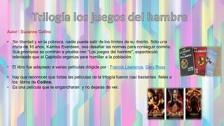 Autor : Suzanne Collins
• Sin libertad y en la pobreza, nadie puede salir de los límites de su distrito. Sólo una
chica de 16 años, Katniss Everdeen, osa desafiar las normas para conseguir comida.
Sus principios se pondrán a prueba con "Los juegos del hambre", espectáculo
televisado que el Capitolio organiza para humillar a la población.
• El libro fue adaptado a varias películas dirigida por : Francis Lawrence, Gary Ross
• hay que reconocer que todas las películas de la trilogía fueron casi bastantes fieles a
los libros de Collins.
• Es una película que te engancharan y no dejaras de ver.
 