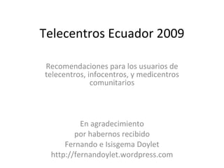 Telecentros Ecuador 2009 Recomendaciones para los usuarios de telecentros, infocentros, y medicentros comunitarios En agradecimiento por habernos recibido Fernando e Isisgema Doylet http://fernandoylet.wordpress.com 