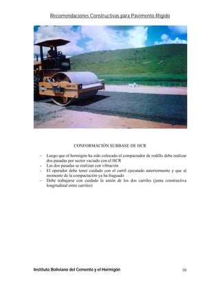 Recomendaciones Constructivas para Pavimento Rígido




                      CONFORMACIÓN SUBBASE DE HCR

   -   Luego que el hormigón ha sido colocado el compactador de rodillo debe realizar
       dos pasadas por sector vaciado con el HCR
   -   Las dos pasadas se realizan con vibración
   -   El operador debe tener cuidado con el carril ejecutado anteriormente y que al
       momento de la compactación ya ha fraguado
   -   Debe trabajarse con cuidado la unión de los dos carriles (junta constructiva
       longitudinal entre carriles)




Instituto Boliviano del Cemento y el Hormigón                                     10
 