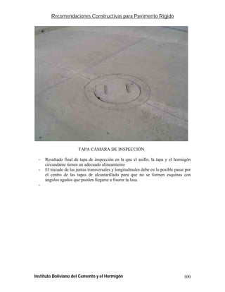 Recomendaciones Constructivas para Pavimento Rígido




                         TAPA CÁMARA DE INSPECCIÓN

  -   Resultado final de tapa de inspección en la que el anillo, la tapa y el hormigón
      circundante tienen un adecuado alineamiento
  -   El trazado de las juntas transversales y longitudinales debe en lo posible pasar por
      el centro de las tapas de alcantarillado para que no se formen esquinas con
      ángulos agudos que pueden llegarse a fisurar la losa.
  -




Instituto Boliviano del Cemento y el Hormigón                                         100
 