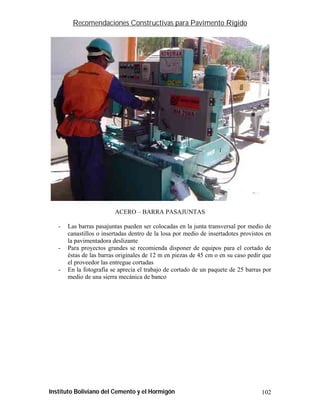 Recomendaciones Constructivas para Pavimento Rígido




                         ACERO – BARRA PASAJUNTAS

   -   Las barras pasajuntas pueden ser colocadas en la junta transversal por medio de
       canastillos o insertadas dentro de la losa por medio de insertadotes provistos en
       la pavimentadora deslizante
   -   Para proyectos grandes se recomienda disponer de equipos para el cortado de
       éstas de las barras originales de 12 m en piezas de 45 cm o en su caso pedir que
       el proveedor las entregue cortadas
   -   En la fotografía se aprecia el trabajo de cortado de un paquete de 25 barras por
       medio de una sierra mecánica de banco




Instituto Boliviano del Cemento y el Hormigón                                       102
 