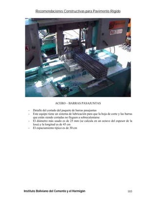 Recomendaciones Constructivas para Pavimento Rígido




                         ACERO – BARRAS PASAJUNTAS

   -   Detalle del cortado del paquete de barras pasajuntas
   -   Este equipo tiene un sistema de lubricación para que la hoja de corte y las barras
       que están siendo cortadas no lleguen a sobrecalentarse
   -   El diámetro más usado es de 25 mm (se calcula en un octavo del espesor de la
       losa) y la longitud es de 45 cm
   -   El espaciamiento típico es de 30 cm




Instituto Boliviano del Cemento y el Hormigón                                        103
 
