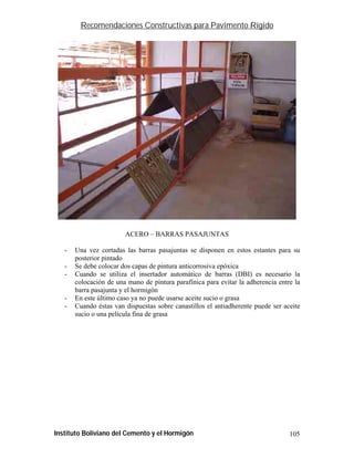 Recomendaciones Constructivas para Pavimento Rígido




                        ACERO – BARRAS PASAJUNTAS

   -   Una vez cortadas las barras pasajuntas se disponen en estos estantes para su
       posterior pintado
   -   Se debe colocar dos capas de pintura anticorrosiva epóxica
   -   Cuando se utiliza el insertador automático de barras (DBI) es necesario la
       colocación de una mano de pintura parafínica para evitar la adherencia entre la
       barra pasajunta y el hormigón
   -   En este último caso ya no puede usarse aceite sucio o grasa
   -   Cuando éstas van dispuestas sobre canastillos el antiadherente puede ser aceite
       sucio o una película fina de grasa




Instituto Boliviano del Cemento y el Hormigón                                     105
 