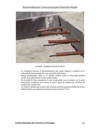 Recomendaciones Constructivas para Pavimento Rígido




                        ACERO – BARRAS PASAJUNTAS

   -   La fotografía muestra el desalineamiento que puede llegarse a producir en el
       colocado de barras pasajuntas con canastillos deficientes
   -   Barras desalineadas tanto en el sentido vertical como el horizontal pueden
       incidir en la aparición de fisuras transversales
   -   En realidad la barra pasajunta al estar desalineada crea un amarre en la junta
       transversal, creándose en la fisura el nuevo lugar de trabajo por el efecto de
       contracción y dilatación
   -   Se observa además que la barra más extrema está muy pegada al borde de la losa
   -   Debería haber una separación mínima de por lo menos 15 cm




Instituto Boliviano del Cemento y el Hormigón                                    106
 