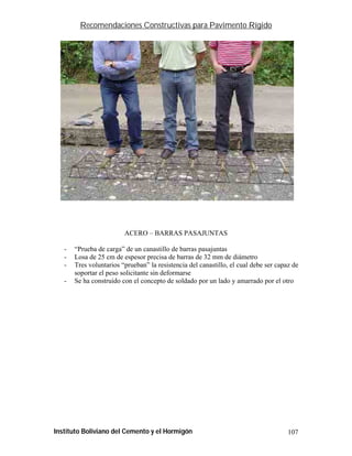 Recomendaciones Constructivas para Pavimento Rígido




                         ACERO – BARRAS PASAJUNTAS

   -   “Prueba de carga” de un canastillo de barras pasajuntas
   -   Losa de 25 cm de espesor precisa de barras de 32 mm de diámetro
   -   Tres voluntarios “prueban” la resistencia del canastillo, el cual debe ser capaz de
       soportar el peso solicitante sin deformarse
   -   Se ha construido con el concepto de soldado por un lado y amarrado por el otro




Instituto Boliviano del Cemento y el Hormigón                                         107
 