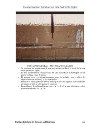 Recomendaciones Constructivas para Pavimento Rígido




                                                                            CSS-31

                CORTADO DE JUNTAS – ANCHO CAJA SELLADOR
   -   Se presentan las proporciones de una junta transversal hacia el borde de la losa
       en un pavimento rígido
   -   Se nota claramente la fisuración que ha sido inducida en el hormigón con el
       primer corte de 3 mm de ancho
   -   El segundo corte es realizado momentos antes del sellado y con el objeto de
       alojar el material sellante y la tira de respaldo
   -   El factor de forma (relación entre el ancho y el alto) del segundo corte se calcula
       en función al tipo de sello que se va a colocar
   -   Para sellantes de asfalto el factor entre 1 a 1 y 1 a 2 y para siliconas o poliu-
       retanos estará entre 1 a 1 y 2 a 1




Instituto Boliviano del Cemento y el Hormigón                                         108
 