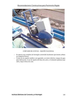 Recomendaciones Constructivas para Pavimento Rígido




                  CORTADO DE JUNTAS – EQUIPO NACIONAL

   -   Se aprecia una cortadora de hormigón construida localmente (pavimento urbano
       en ciudad de Potosí)
   -   Consta de un soporte metálico con agarrador, un motor eléctrico, tanque de agua
       para lubricación, el eje de soporte del disco de corte y el elemento (palanca) que
       sube y baja el disco de corte




Instituto Boliviano del Cemento y el Hormigón                                        109
 