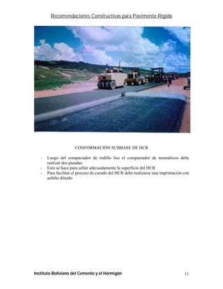 Recomendaciones Constructivas para Pavimento Rígido




                      CONFORMACIÓN SUBBASE DE HCR

   -   Luego del compactador de rodillo liso el compactador de neumáticos debe
       realizar dos pasadas
   -   Esto se hace para sellar adecuadamente la superficie del HCR
   -   Para facilitar el proceso de curado del HCR debe realizarse una imprimación con
       asfalto diluido




Instituto Boliviano del Cemento y el Hormigón                                      11
 