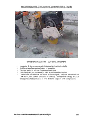 Recomendaciones Constructivas para Pavimento Rígido




                CORTADO DE JUNTAS – EQUIPO IMPORTADO

   -   Un equipo de las mismas características de fabricación brasileña
   -   A diferencia de la anterior el motor es a gasolina
   -   También realiza la lubricación por medio de agua
   -   En la fotografía está realizando el corte de una junta longitudinal
   -   Dependiendo de la marca, los discos de corte llegan a tener un rendimiento de
       1200 ml de junta cortada con disco de corte de 3 mm (primer corte) y de 2000
       ml de junta cortada con disco de corte de 6 mm (segundo corte o ampliación)




Instituto Boliviano del Cemento y el Hormigón                                   110
 