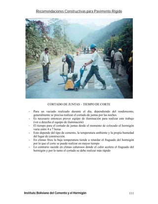 Recomendaciones Constructivas para Pavimento Rígido




                  CORTADO DE JUNTAS – TIEMPO DE CORTE

   -   Para un vaciado realizado durante el día, dependiendo del rendimiento,
       generalmente se precisa realizar el cortado de juntas por las noches
   -   Es necesario entonces prever equipo de iluminación para realizar este trabajo
       (ver a derecha el equipo de iluminación)
   -   El tiempo para el cortado de juntas desde el momento de colocado el hormigón
       varía entre 4 a 7 horas
   -   Esto depende del tipo de cemento, la temperatura ambiente y la propia humedad
       del lugar de construcción
   -   En climas fríos la baja temperatura tiende a retardar el fraguado del hormigón
       por lo que el corte se puede realizar en mayor tiempo
   -   Lo contrario sucede en climas calurosos donde el calor acelera el fraguado del
       hormigón y por lo tanto el cortado se debe realizar más rápido




Instituto Boliviano del Cemento y el Hormigón                                    111
 