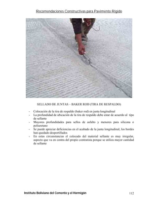 Recomendaciones Constructivas para Pavimento Rígido




         SELLADO DE JUNTAS – BAKER ROD (TIRA DE RESPALDO)

   -   Colocación de la tira de respaldo (baker rod) en junta longitudinal
   -   La profundidad de ubicación de la tira de respaldo debe estar de acuerdo al tipo
       de sellante
   -   Mayores profundidades para sellos de asfalto y menores para silicona o
       poliuretano
   -   Se puede apreciar deficiencias en el acabado de la junta longitudinal, los bordes
       han quedado desportillados
   -   En estas circunstancias el colocado del material sellante es muy irregular,
       aspecto que va en contra del propio contratista porque se utiliza mayor cantidad
       de sellante




Instituto Boliviano del Cemento y el Hormigón                                       112
 