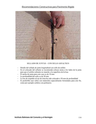 Recomendaciones Constructivas para Pavimento Rígido




               SELLADO DE JUNTAS – CON SELLO ASFALTICO

   -   Detalle del sellado de junta longitudinal con sello de asfalto
   -   En el colocado del sellante se recomienda colocar arena a los lados de la junta
       para que el asfalto sobrante no manche a la superficie de la losa
   -   El ancho de junta para este caso es de 10 mm
   -   La profundidad del sello es de 20 mm
   -   La tira de respaldo (el eje de ésta) ha sido colocado a 30 mm de profundidad
   -   Es preferible usar sellos con materiales especialmente formulados para este fin,
       como por ejemplo asfaltos con polímeros




Instituto Boliviano del Cemento y el Hormigón                                      114
 