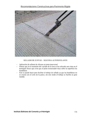Recomendaciones Constructivas para Pavimento Rígido




             SELLADO DE JUNTAS - SILICONA AUTONIVELANTE

   -   Aplicación de sellante de silicona en junta transversal
   -   Nótese que en el momento del vaciado de la losa se ha colocado una cinta en el
       hormigón fresco que evita que el peine texturizador trace sobre la superficie las
       hendiduras
   -   Esto se puede hacer para facilitar el trabajo de sellado ya que las hendiduras no
       se cruzan con el corte de la junta y de este modo el trabajo se facilita en gran
       medida




Instituto Boliviano del Cemento y el Hormigón                                       116
 