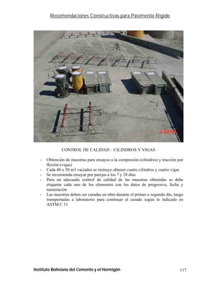 Recomendaciones Constructivas para Pavimento Rígido




               CONTROL DE CALIDAD – CILINDROS Y VIGAS

   -   Obtención de muestras para ensayos a la compresión (cilindros) y tracción por
       flexión (vigas)
   -   Cada 40 o 50 m3 vaciados se instruye obtener cuatro cilindros y cuatro vigas
   -   Se recomienda ensayar por parejas a los 7 y 28 días
   -   Para un adecuado control de calidad de las muestras obtenidas se debe
       etiquetar cada uno de los elementos con los datos de progresiva, fecha y
       numeración
   -   Las muestras deben ser curadas en obra durante el primer o segundo día, luego
       transportadas a laboratorio para continuar el curado según lo indicado en
       ASTM C 31




Instituto Boliviano del Cemento y el Hormigón                                     117
 