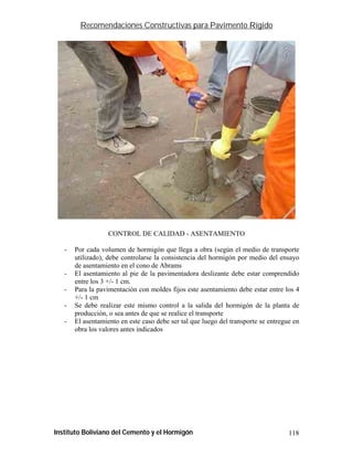 Recomendaciones Constructivas para Pavimento Rígido




                   CONTROL DE CALIDAD - ASENTAMIENTO

   -   Por cada volumen de hormigón que llega a obra (según el medio de transporte
       utilizado), debe controlarse la consistencia del hormigón por medio del ensayo
       de asentamiento en el cono de Abrams
   -   El asentamiento al pie de la pavimentadora deslizante debe estar comprendido
       entre los 3 +/- 1 cm.
   -   Para la pavimentación con moldes fijos este asentamiento debe estar entre los 4
       +/- 1 cm
   -   Se debe realizar este mismo control a la salida del hormigón de la planta de
       producción, o sea antes de que se realice el transporte
   -   El asentamiento en este caso debe ser tal que luego del transporte se entregue en
       obra los valores antes indicados




Instituto Boliviano del Cemento y el Hormigón                                       118
 