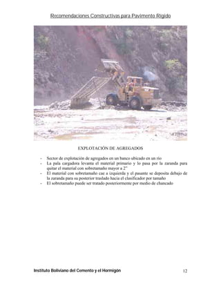 Recomendaciones Constructivas para Pavimento Rígido




                        EXPLOTACIÓN DE AGREGADOS

   -   Sector de explotación de agregados en un banco ubicado en un río
   -   La pala cargadora levanta el material primario y lo pasa por la zaranda para
       quitar el material con sobretamaño mayor a 2”
   -   El material con sobretamaño cae a izquierda y el pasante se deposita debajo de
       la zaranda para su posterior traslado hacia el clasificador por tamaño
   -   El sobretamaño puede ser tratado posteriormente por medio de chancado




Instituto Boliviano del Cemento y el Hormigón                                     12
 