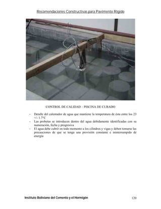 Recomendaciones Constructivas para Pavimento Rígido




                CONTROL DE CALIDAD – PISCINA DE CURADO

   -   Detalle del calentador de agua que mantiene la temperatura de ésta entre los 23
       +/- 1.7°C
   -   Las probetas se introducen dentro del agua debidamente identificadas con su
       numeración, fecha y progresiva
   -   El agua debe cubrir en todo momento a los cilindros y vigas y deben tomarse las
       precauciones de que se tenga una provisión constante e ininterrumpido de
       energía




Instituto Boliviano del Cemento y el Hormigón                                     120
 
