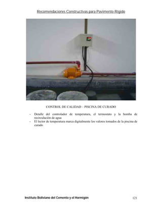 Recomendaciones Constructivas para Pavimento Rígido




                CONTROL DE CALIDAD – PISCINA DE CURADO

   -   Detalle del controlador de temperatura, el termostato y la bomba de
       recirculación de agua
   -   El lector de temperatura marca digitalmente los valores tomados de la piscina de
       curado




Instituto Boliviano del Cemento y el Hormigón                                      121
 
