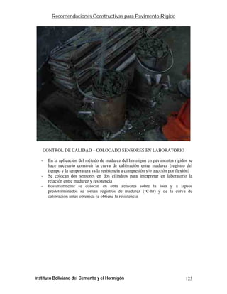 Recomendaciones Constructivas para Pavimento Rígido




   CONTROL DE CALIDAD – COLOCADO SENSORES EN LABORATORIO

   -   En la aplicación del método de madurez del hormigón en pavimentos rígidos se
       hace necesario construir la curva de calibración entre madurez (registro del
       tiempo y la temperatura vs la resistencia a compresión y/o tracción por flexión)
   -   Se colocan dos sensores en dos cilindros para interpretar en laboratorio la
       relación entre madurez y resistencia
   -   Posteriormente se colocan en obra sensores sobre la losa y a lapsos
       predeterminados se toman registros de madurez (°C-hr) y de la curva de
       calibración antes obtenida se obtiene la resistencia




Instituto Boliviano del Cemento y el Hormigón                                      123
 