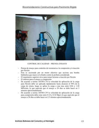 Recomendaciones Constructivas para Pavimento Rígido




               CONTROL DE CALIDAD – PRENSA ENSAYO

   -   Prensa de ensayo para controles de resistencia a la compresión y/o tracción
       por flexión
   -   Ésta es accionada por un motor eléctrico que acciona una bomba
       hidráulica que mueve el cilindro contra la probeta considerada
   -   El manómetro superior sirve para tomar lecturas a tracción por flexión
   -   El inferior para el ensayo a compresión
   -   De acuerdo a norma ASTM C78 la velocidad de aplicación de la carga
       para flexión debe ser aplicada rápidamente hasta alcanzar el 50% de la
       carga de rotura, luego se aplica la carga a una tasa entre 0.86 y 1.20
       MPa/min, lo que equivale que el ensayo a 28 días se debe hacer en 3
       minutos aproximadamente
   -   De acuerdo a norma ASTM C39 la velocidad de aplicación de la carga
       para compresión debe estar entre 0.14 y 0.34 Mpa/s lo que equivale que el
       ensayo a 28 días se debe hacer en 2.5 minutos aproximadamente




Instituto Boliviano del Cemento y el Hormigón                                        125
 