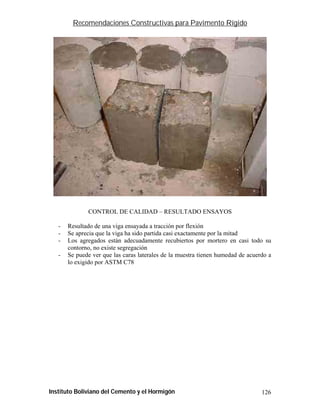 Recomendaciones Constructivas para Pavimento Rígido




              CONTROL DE CALIDAD – RESULTADO ENSAYOS

   -   Resultado de una viga ensayada a tracción por flexión
   -   Se aprecia que la viga ha sido partida casi exactamente por la mitad
   -   Los agregados están adecuadamente recubiertos por mortero en casi todo su
       contorno, no existe segregación
   -   Se puede ver que las caras laterales de la muestra tienen humedad de acuerdo a
       lo exigido por ASTM C78




Instituto Boliviano del Cemento y el Hormigón                                    126
 