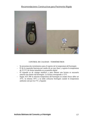 Recomendaciones Constructivas para Pavimento Rígido




                   CONTROL DE CALIDAD - TERMÓMETROS

   -   Se presentan dos termómetros para el registro de la temperatura del hormigón
   -   El de la izquierda funciona por medio de un rayo láser y registra la temperatura
       de 22.3°C de forma inmediata en su pantalla digital
   -   El segundo es de vástago metálico y para obtener una lectura es necesario
       enterrar éste dentro del hormigón. La lectura corresponde a 12°C
   -   Según ACI 306 la máxima temperatura del hormigón en estado fresco debe ser
       35°C, la mínima 10°C y no debe colocarse hormigón cuando la temperatura
       ambiente esté por los 5°C y bajando




Instituto Boliviano del Cemento y el Hormigón                                      127
 